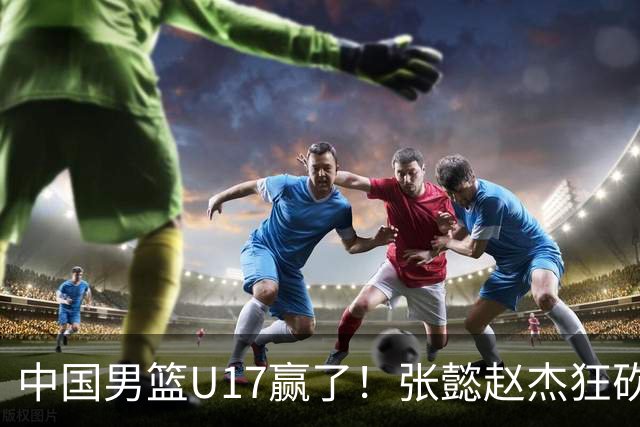 中国男篮U17赢了！张懿赵杰狂砍23分，赵博新6记大帽打服非洲亚军
